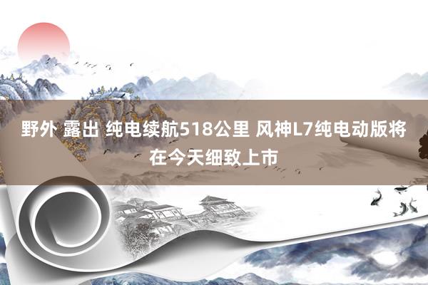 野外 露出 纯电续航518公里 风神L7纯电动版将在今天细致上市