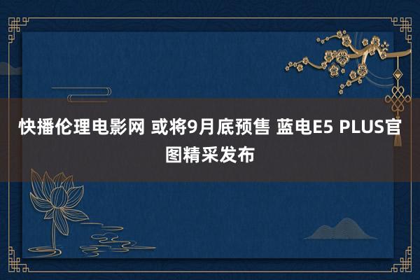 快播伦理电影网 或将9月底预售 蓝电E5 PLUS官图精采发布