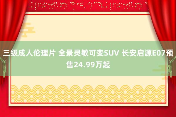 三级成人伦理片 全景灵敏可变SUV 长安启源E07预售24.99万起