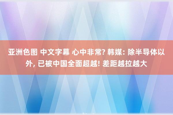 亚洲色图 中文字幕 心中非常? 韩媒: 除半导体以外， 已被中国全面超越! 差距越拉越大