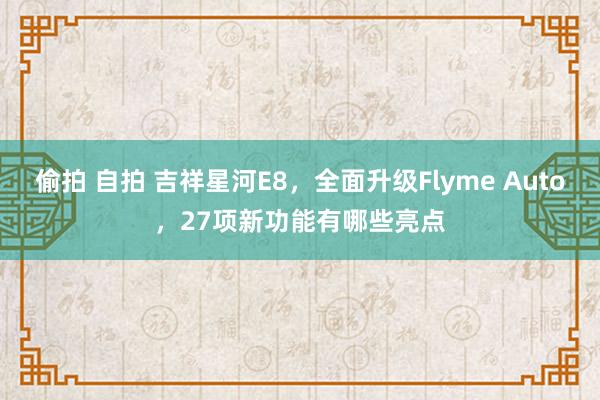 偷拍 自拍 吉祥星河E8，全面升级Flyme Auto，27项新功能有哪些亮点