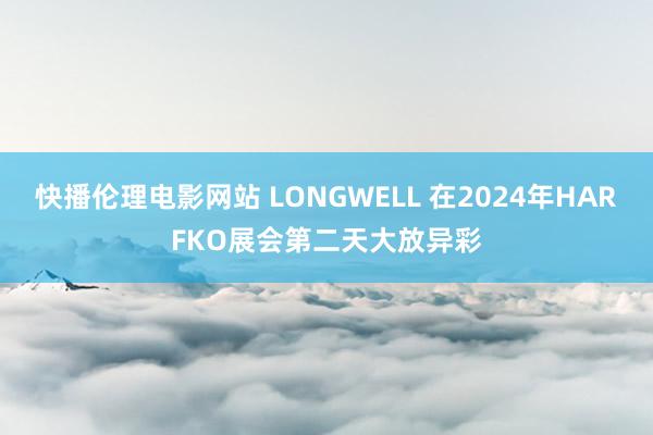 快播伦理电影网站 LONGWELL 在2024年HARFKO展会第二天大放异彩