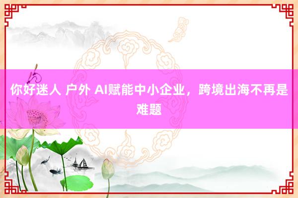 你好迷人 户外 AI赋能中小企业，跨境出海不再是难题