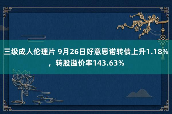 三级成人伦理片 9月26日好意思诺转债上升1.18%，转股溢价率143.63%