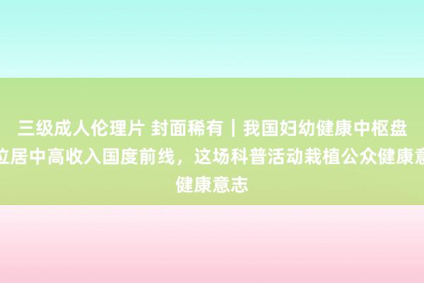 三级成人伦理片 封面稀有｜我国妇幼健康中枢盘算位居中高收入国度前线，这场科普活动栽植公众健康意志