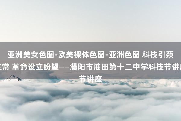 亚洲美女色图-欧美裸体色图-亚洲色图 科技引颈往常 革命设立盼望——濮阳市油田第十二中学科技节讲座