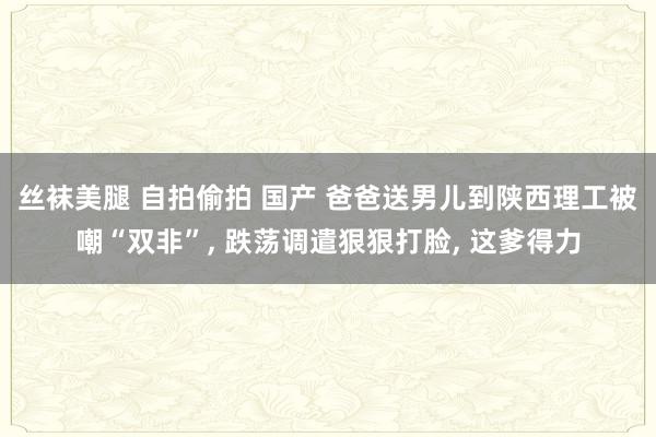 丝袜美腿 自拍偷拍 国产 爸爸送男儿到陕西理工被嘲“双非”， 跌荡调遣狠狠打脸， 这爹得力