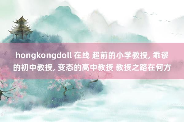 hongkongdoll 在线 超前的小学教授， 乖谬的初中教授， 变态的高中教授 教授之路在何方