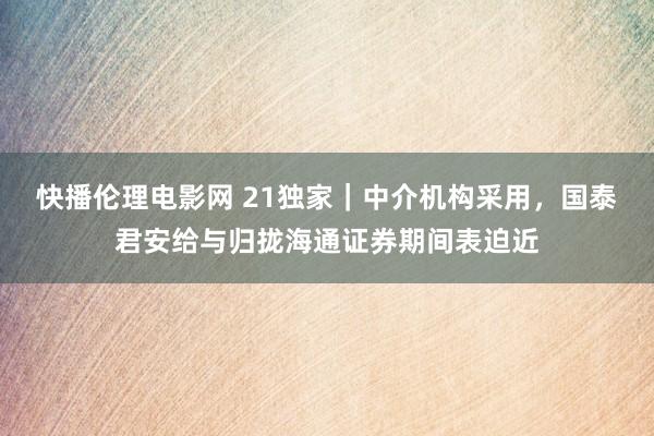 快播伦理电影网 21独家｜中介机构采用，国泰君安给与归拢海通证券期间表迫近