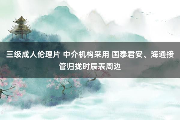 三级成人伦理片 中介机构采用 国泰君安、海通接管归拢时辰表周边