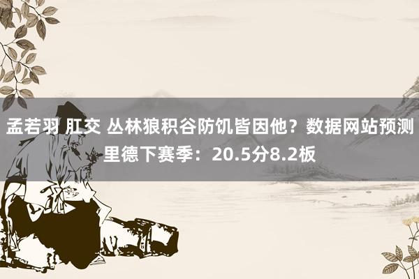 孟若羽 肛交 丛林狼积谷防饥皆因他？数据网站预测里德下赛季：20.5分8.2板