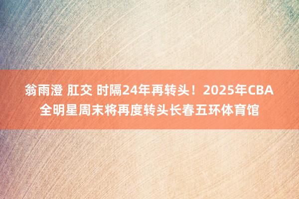 翁雨澄 肛交 时隔24年再转头！2025年CBA全明星周末将再度转头长春五环体育馆