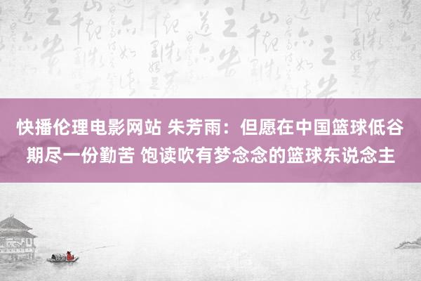 快播伦理电影网站 朱芳雨：但愿在中国篮球低谷期尽一份勤苦 饱读吹有梦念念的篮球东说念主