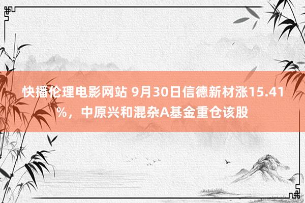 快播伦理电影网站 9月30日信德新材涨15.41%，中原兴和混杂A基金重仓该股