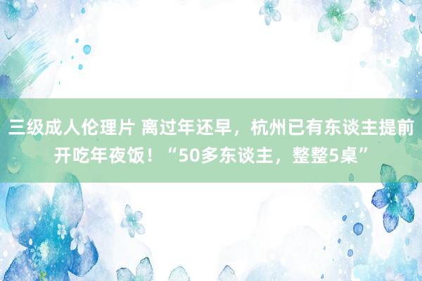 三级成人伦理片 离过年还早，杭州已有东谈主提前开吃年夜饭！“50多东谈主，整整5桌”