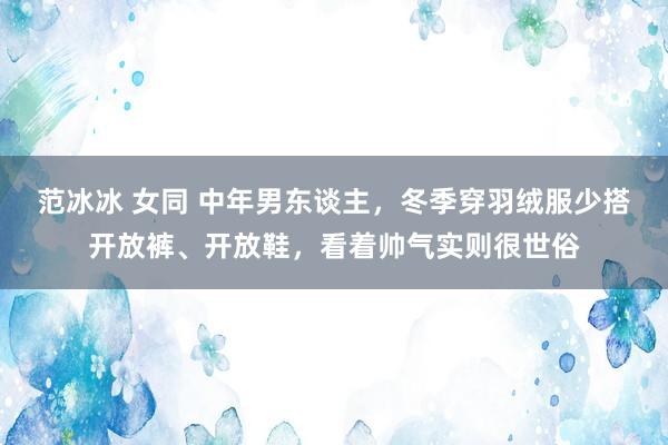 范冰冰 女同 中年男东谈主，冬季穿羽绒服少搭开放裤、开放鞋，看着帅气实则很世俗