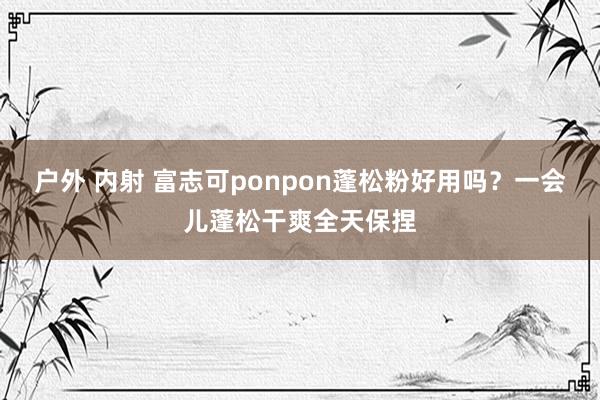 户外 内射 富志可ponpon蓬松粉好用吗？一会儿蓬松干爽全天保捏