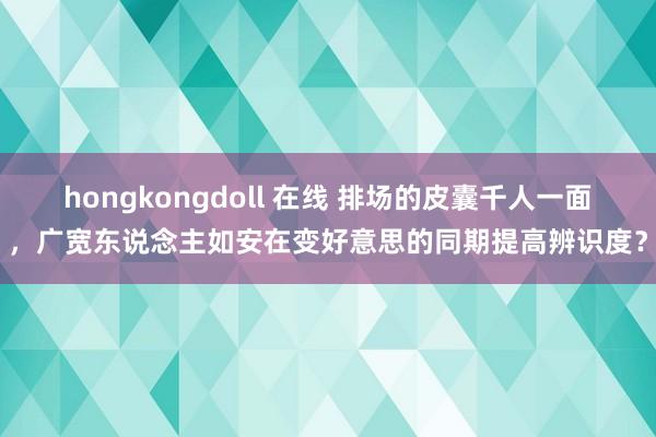 hongkongdoll 在线 排场的皮囊千人一面，广宽东说念主如安在变好意思的同期提高辨识度？