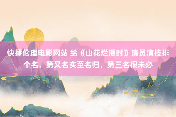 快播伦理电影网站 给《山花烂漫时》演员演技排个名，第又名实至名归，第三名很未必