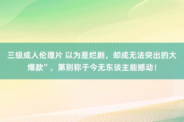 三级成人伦理片 以为是烂剧，却成无法突出的大爆款”，第别称于今无东谈主能撼动！