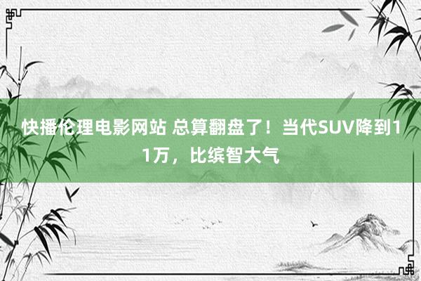 快播伦理电影网站 总算翻盘了！当代SUV降到11万，比缤智大气