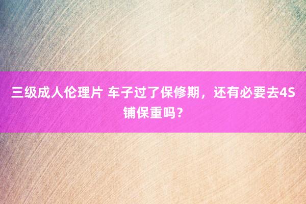 三级成人伦理片 车子过了保修期，还有必要去4S铺保重吗？