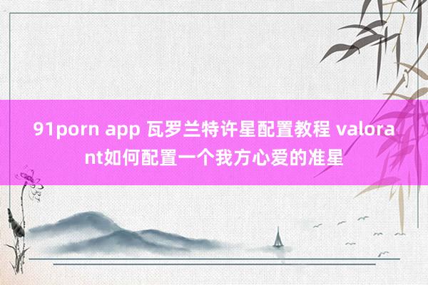 91porn app 瓦罗兰特许星配置教程 valorant如何配置一个我方心爱的准星