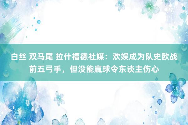 白丝 双马尾 拉什福德社媒：欢娱成为队史欧战前五弓手，但没能赢球令东谈主伤心