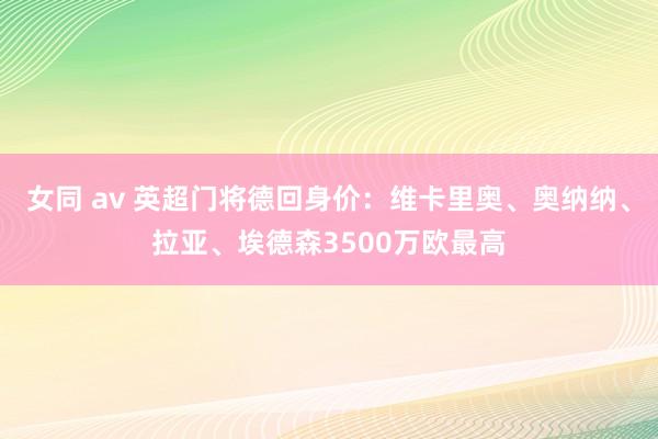 女同 av 英超门将德回身价：维卡里奥、奥纳纳、拉亚、埃德森3500万欧最高