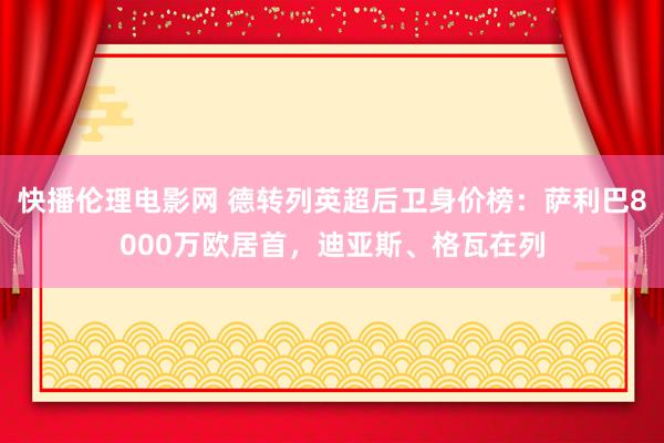 快播伦理电影网 德转列英超后卫身价榜：萨利巴8000万欧居首，迪亚斯、格瓦在列