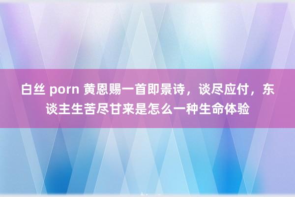 白丝 porn 黄恩赐一首即景诗，谈尽应付，东谈主生苦尽甘来是怎么一种生命体验