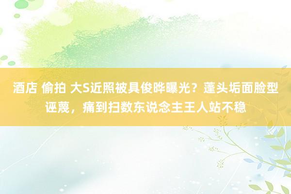 酒店 偷拍 大S近照被具俊晔曝光？蓬头垢面脸型诬蔑，痛到扫数东说念主王人站不稳