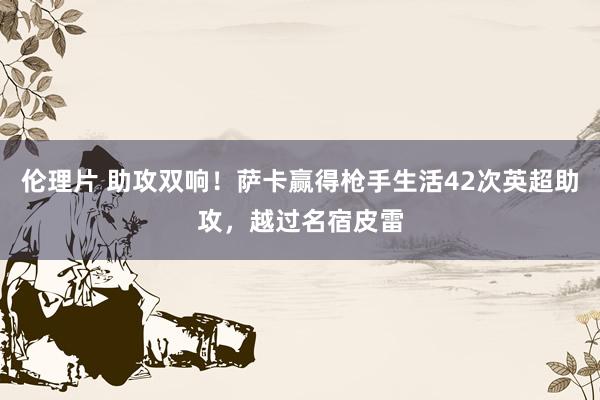 伦理片 助攻双响！萨卡赢得枪手生活42次英超助攻，越过名宿皮雷