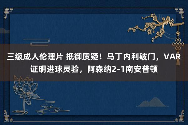 三级成人伦理片 抵御质疑！马丁内利破门，VAR证明进球灵验，阿森纳2-1南安普顿