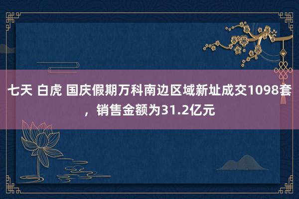 七天 白虎 国庆假期万科南边区域新址成交1098套，销售金额为31.2亿元