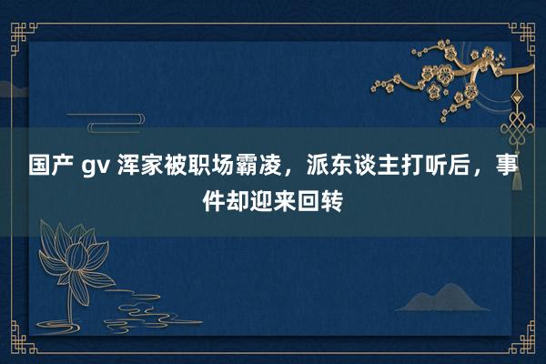 国产 gv 浑家被职场霸凌，派东谈主打听后，事件却迎来回转