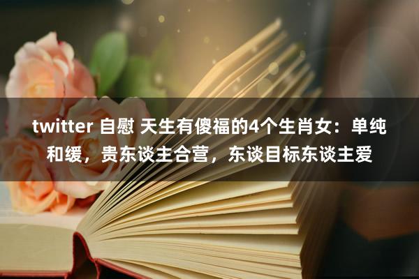 twitter 自慰 天生有傻福的4个生肖女：单纯和缓，贵东谈主合营，东谈目标东谈主爱