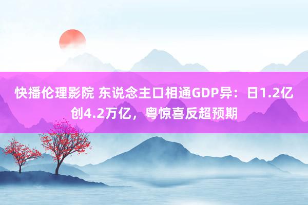 快播伦理影院 东说念主口相通GDP异：日1.2亿创4.2万亿，粤惊喜反超预期