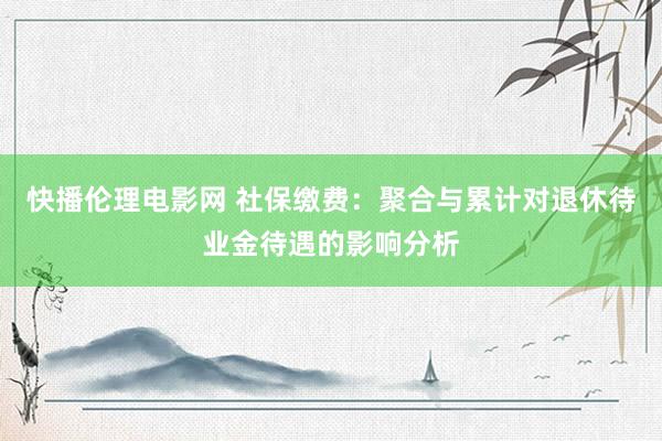 快播伦理电影网 社保缴费：聚合与累计对退休待业金待遇的影响分析