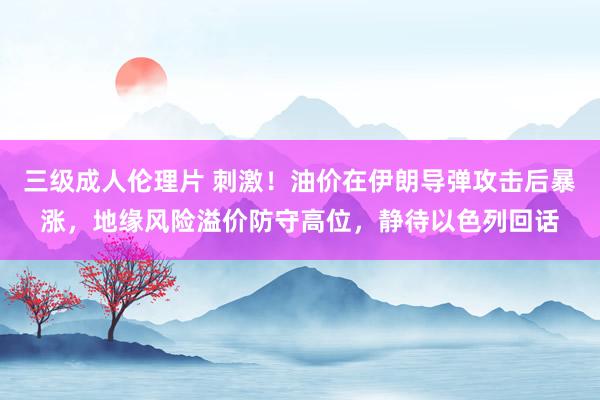 三级成人伦理片 刺激！油价在伊朗导弹攻击后暴涨，地缘风险溢价防守高位，静待以色列回话