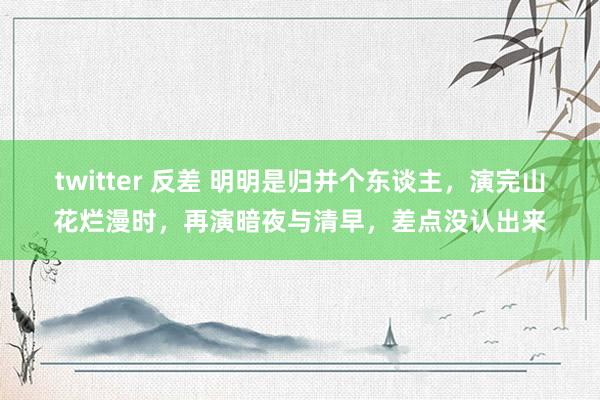 twitter 反差 明明是归并个东谈主，演完山花烂漫时，再演暗夜与清早，差点没认出来