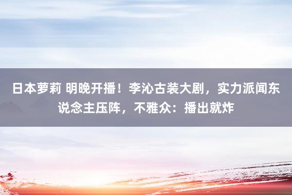 日本萝莉 明晚开播！李沁古装大剧，实力派闻东说念主压阵，不雅众：播出就炸