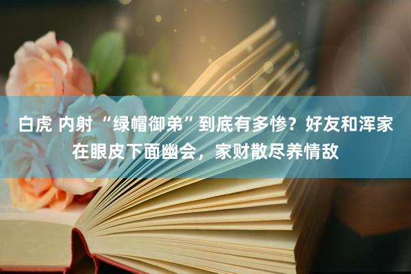 白虎 内射 “绿帽御弟”到底有多惨？好友和浑家在眼皮下面幽会，家财散尽养情敌