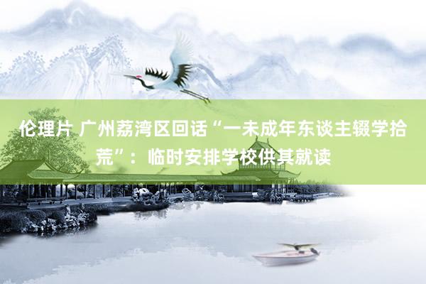 伦理片 广州荔湾区回话“一未成年东谈主辍学拾荒”：临时安排学校供其就读