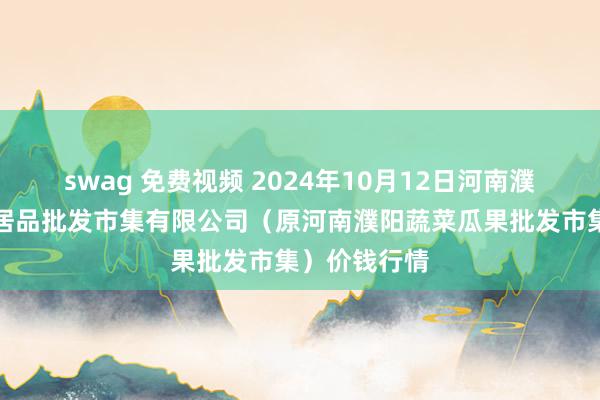 swag 免费视频 2024年10月12日河南濮阳宏进农副居品批发市集有限公司（原河南濮阳蔬菜瓜果批发市集）价钱行情