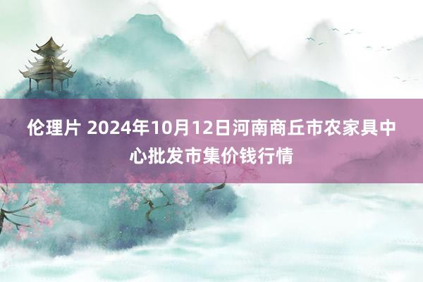 伦理片 2024年10月12日河南商丘市农家具中心批发市集价钱行情