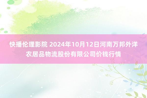 快播伦理影院 2024年10月12日河南万邦外洋农居品物流股份有限公司价钱行情