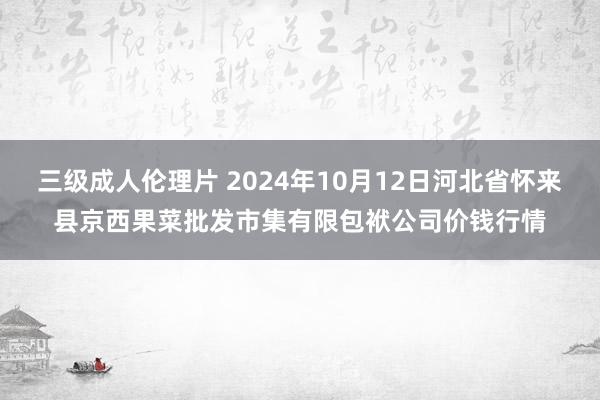 三级成人伦理片 2024年10月12日河北省怀来县京西果菜批发市集有限包袱公司价钱行情