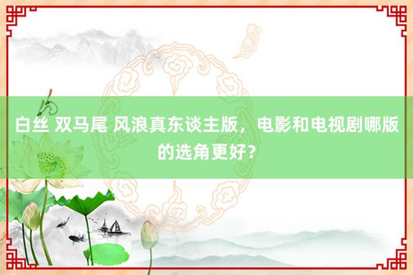 白丝 双马尾 风浪真东谈主版，电影和电视剧哪版的选角更好？