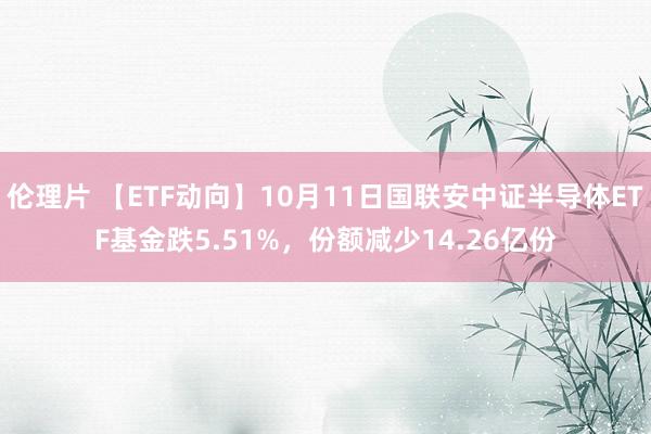 伦理片 【ETF动向】10月11日国联安中证半导体ETF基金跌5.51%，份额减少14.26亿份